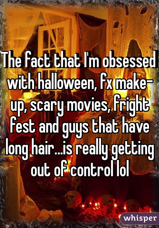 The fact that I'm obsessed with halloween, fx make-up, scary movies, fright fest and guys that have long hair...is really getting out of control lol 