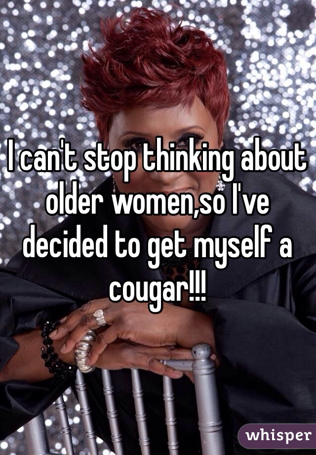 I can't stop thinking about older women,so I've decided to get myself a cougar!!!