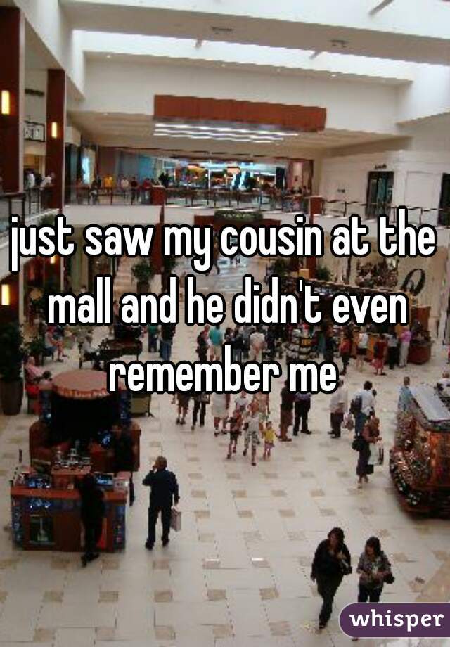 just saw my cousin at the mall and he didn't even remember me 