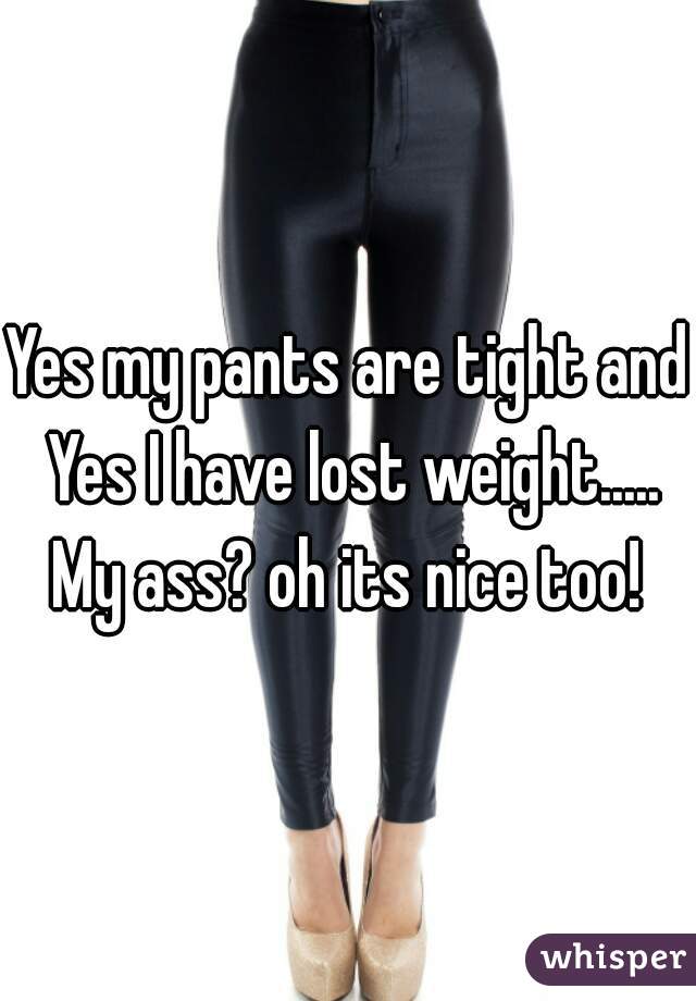 Yes my pants are tight and Yes I have lost weight..... My ass? oh its nice too! 