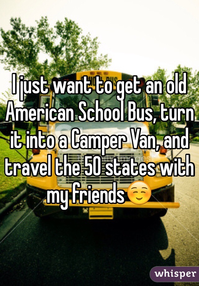 I just want to get an old American School Bus, turn it into a Camper Van, and travel the 50 states with my friends☺️
