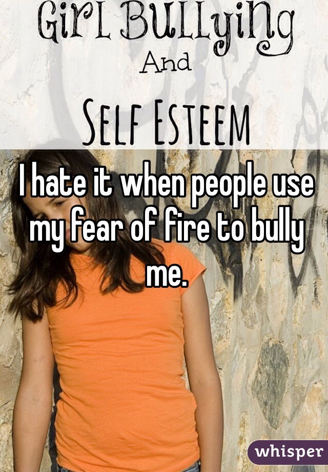 I hate it when people use my fear of fire to bully me.