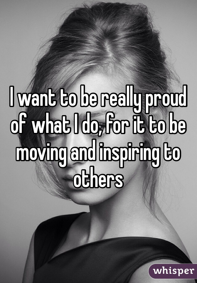 I want to be really proud of what I do, for it to be moving and inspiring to others 