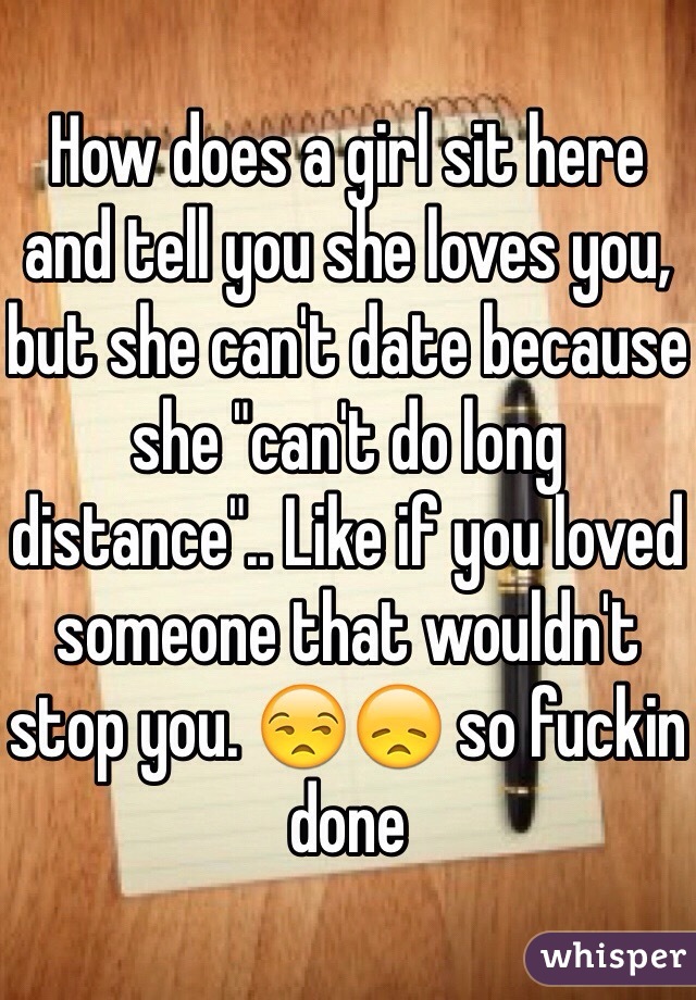 How does a girl sit here and tell you she loves you, but she can't date because she "can't do long distance".. Like if you loved someone that wouldn't stop you. ðŸ˜’ðŸ˜ž so fuckin done 