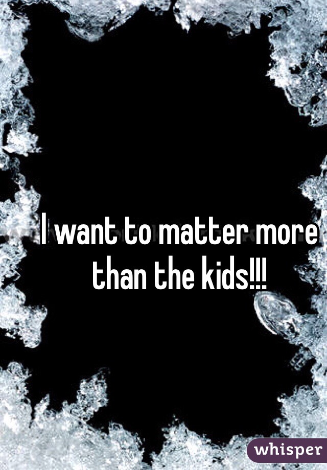I want to matter more than the kids!!! 
