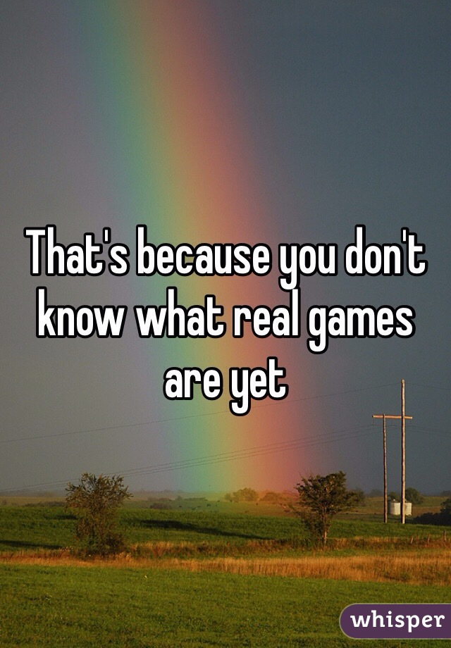 That's because you don't know what real games are yet