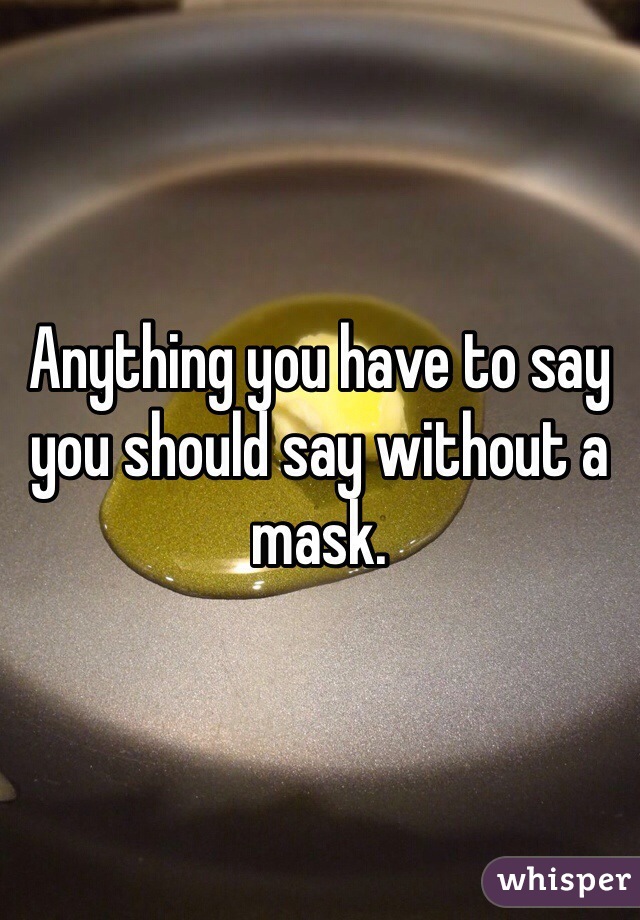 Anything you have to say you should say without a mask. 