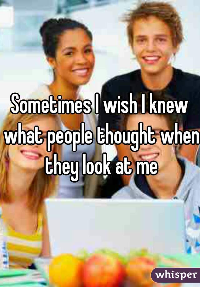 Sometimes I wish I knew what people thought when they look at me