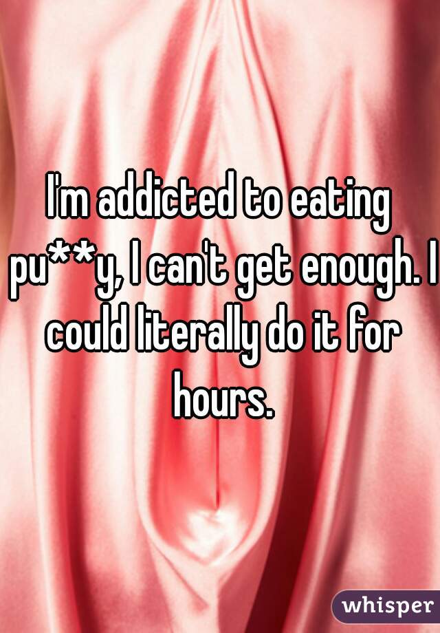 I'm addicted to eating pu**y, I can't get enough. I could literally do it for hours.