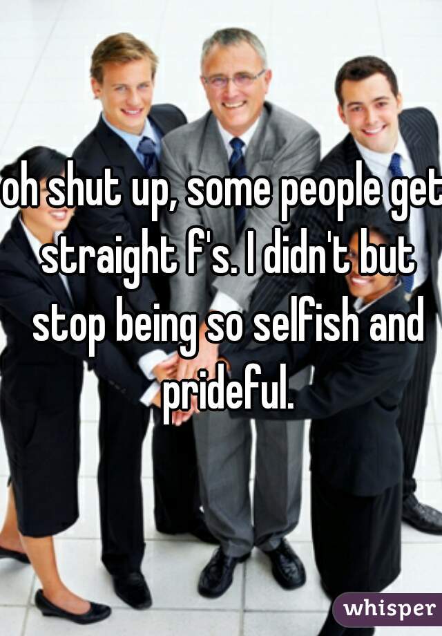 oh shut up, some people get straight f's. I didn't but stop being so selfish and prideful.
