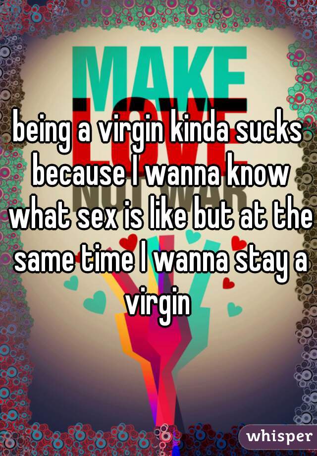 being a virgin kinda sucks because I wanna know what sex is like but at the same time I wanna stay a virgin 