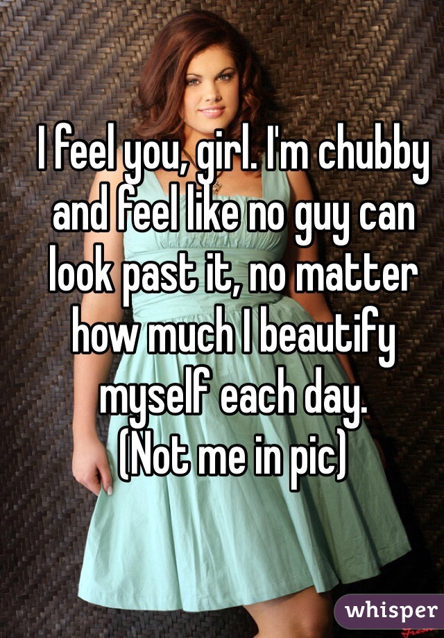 I feel you, girl. I'm chubby and feel like no guy can look past it, no matter how much I beautify myself each day. 
(Not me in pic)