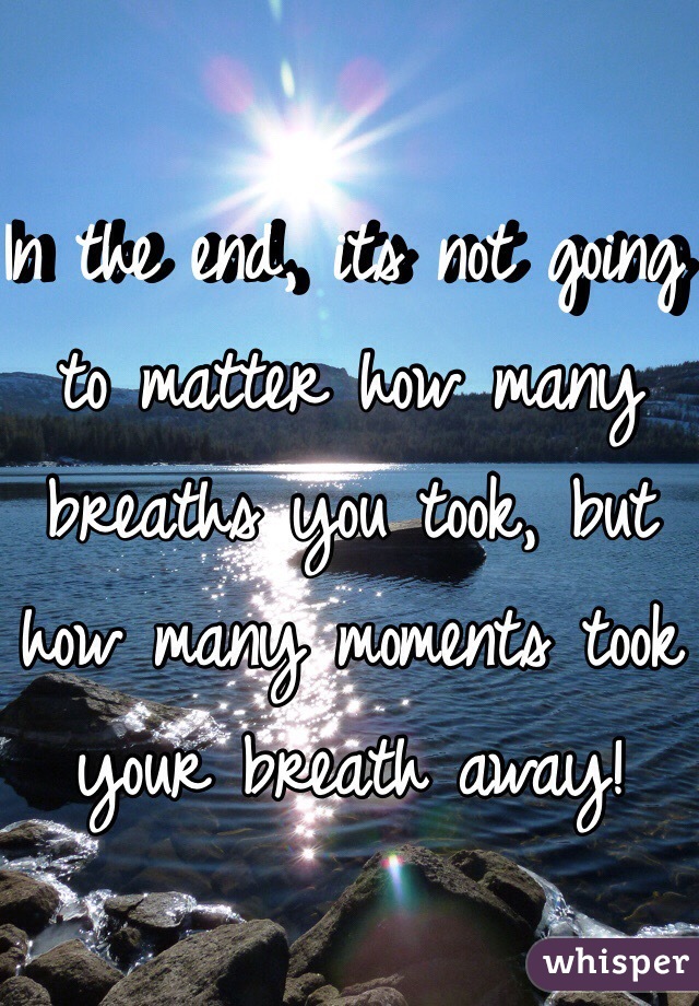 In the end, its not going to matter how many breaths you took, but how many moments took your breath away! 