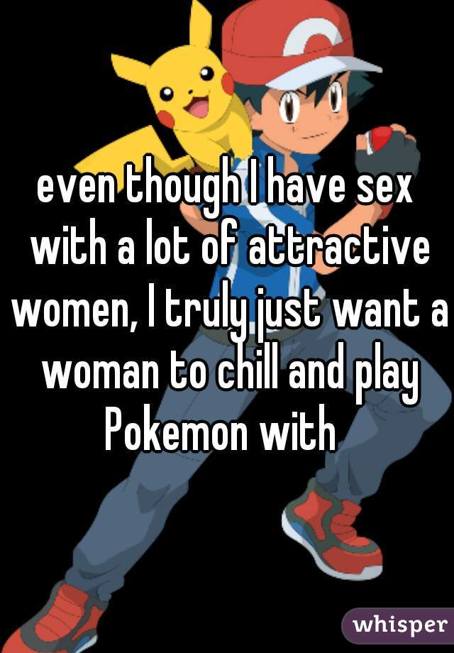 even though I have sex with a lot of attractive women, I truly just want a woman to chill and play Pokemon with  