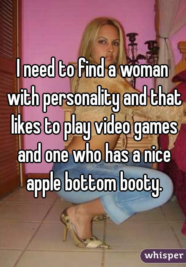 I need to find a woman with personality and that likes to play video games and one who has a nice apple bottom booty.