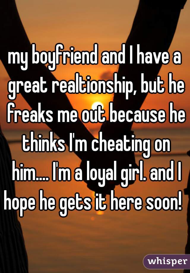 my boyfriend and I have a great realtionship, but he freaks me out because he thinks I'm cheating on him.... I'm a loyal girl. and I hope he gets it here soon!  