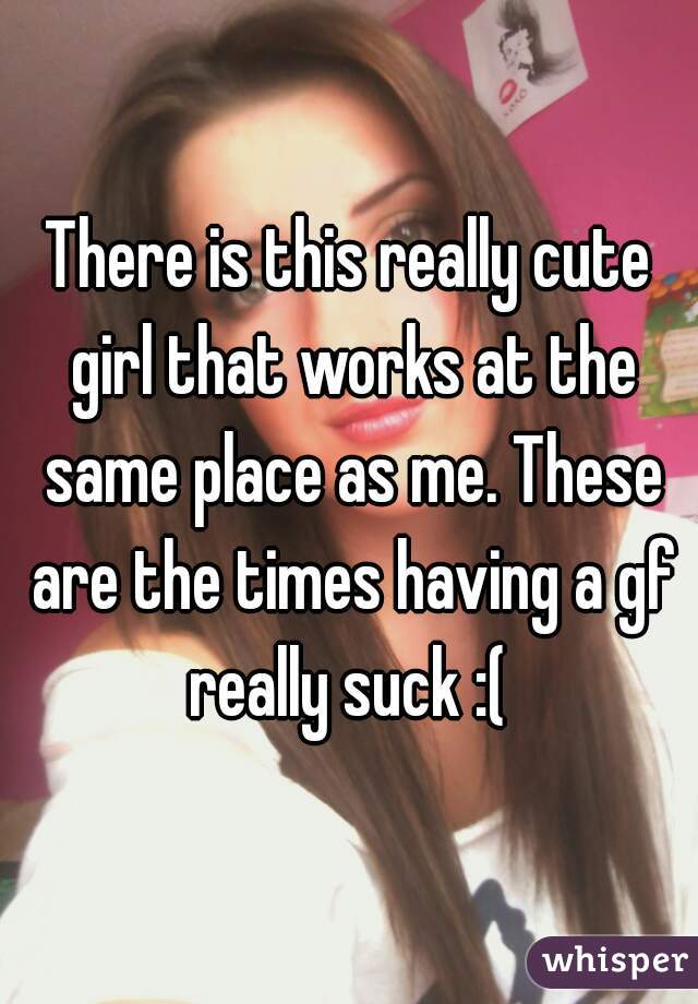 There is this really cute girl that works at the same place as me. These are the times having a gf really suck :( 