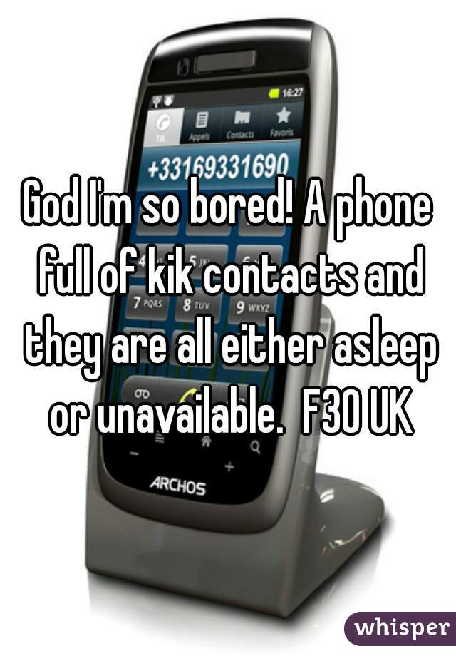 God I'm so bored! A phone full of kik contacts and they are all either asleep or unavailable.  F30 UK