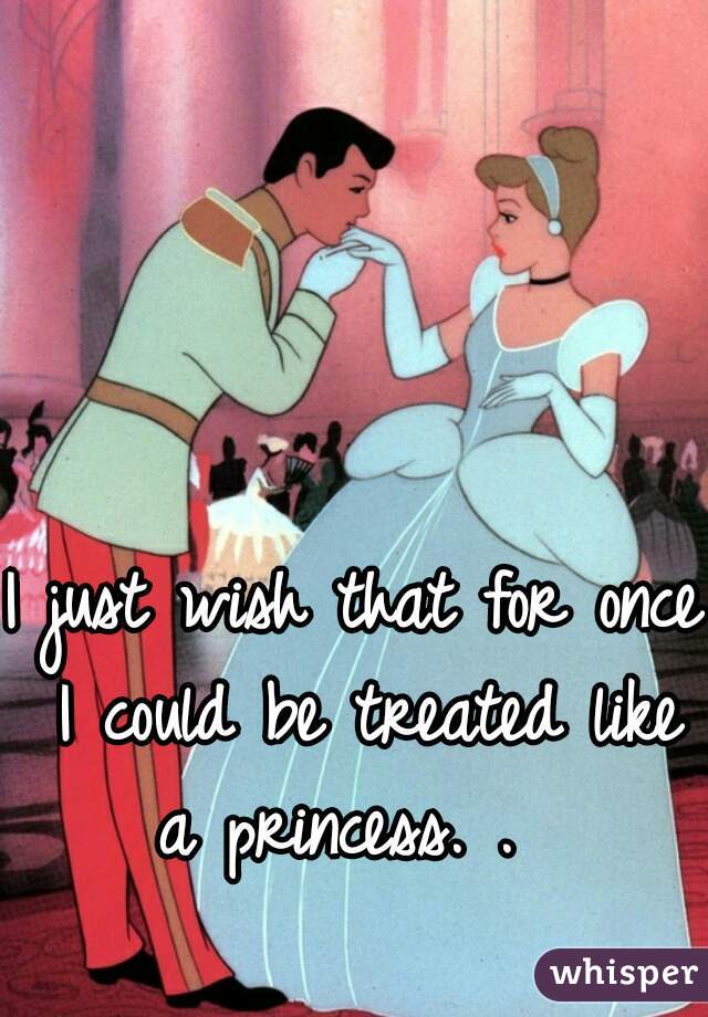 I just wish that for once I could be treated like a princess. .  