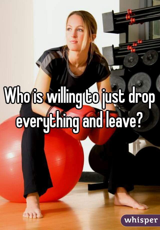 Who is willing to just drop everything and leave? 