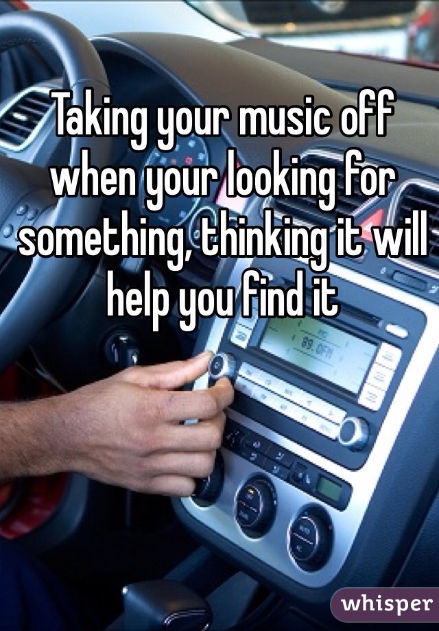 Taking your music off when your looking for something, thinking it will help you find it