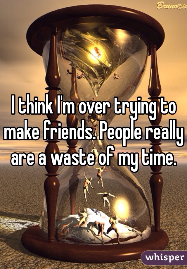 I think I'm over trying to make friends. People really are a waste of my time. 