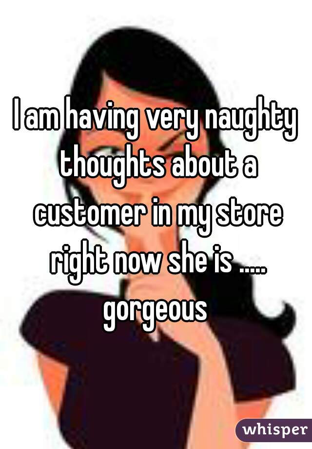 I am having very naughty thoughts about a customer in my store right now she is ..... gorgeous 