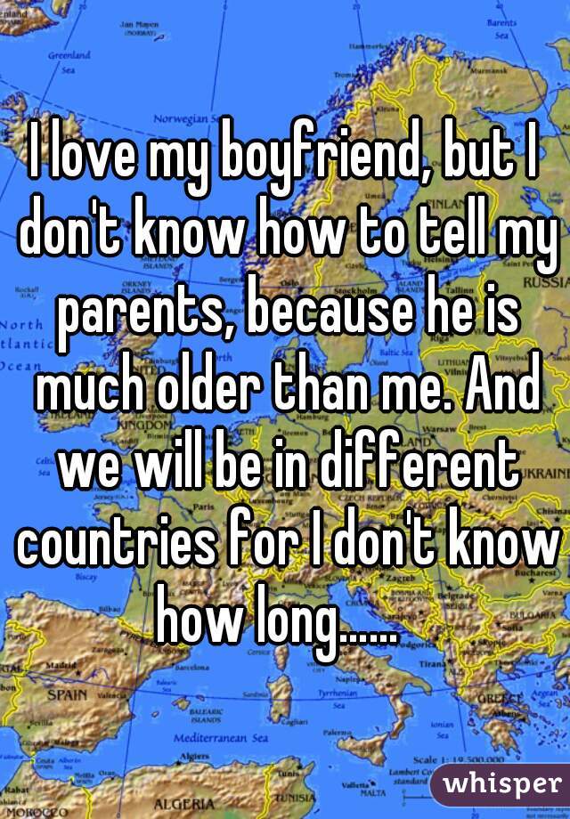 I love my boyfriend, but I don't know how to tell my parents, because he is much older than me. And we will be in different countries for I don't know how long……  