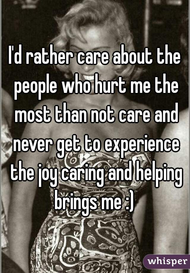 I'd rather care about the people who hurt me the most than not care and never get to experience the joy caring and helping brings me :) 