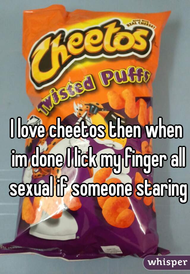I love cheetos then when im done I lick my finger all sexual if someone staring