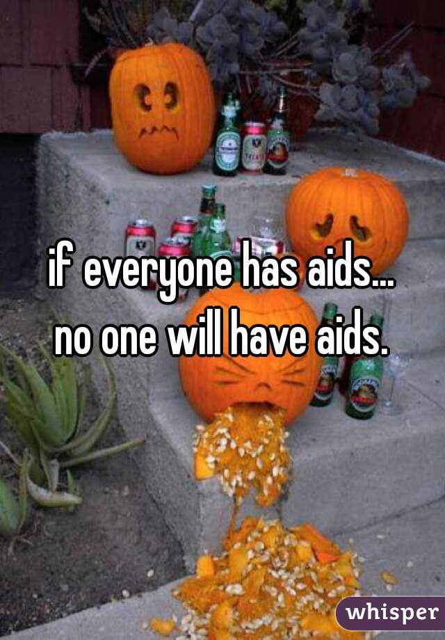 if everyone has aids...
no one will have aids.