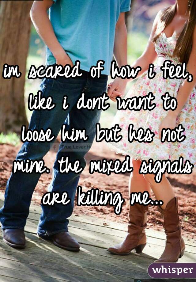 im scared of how i feel, like i dont want to loose him but hes not mine. the mixed signals are killing me...