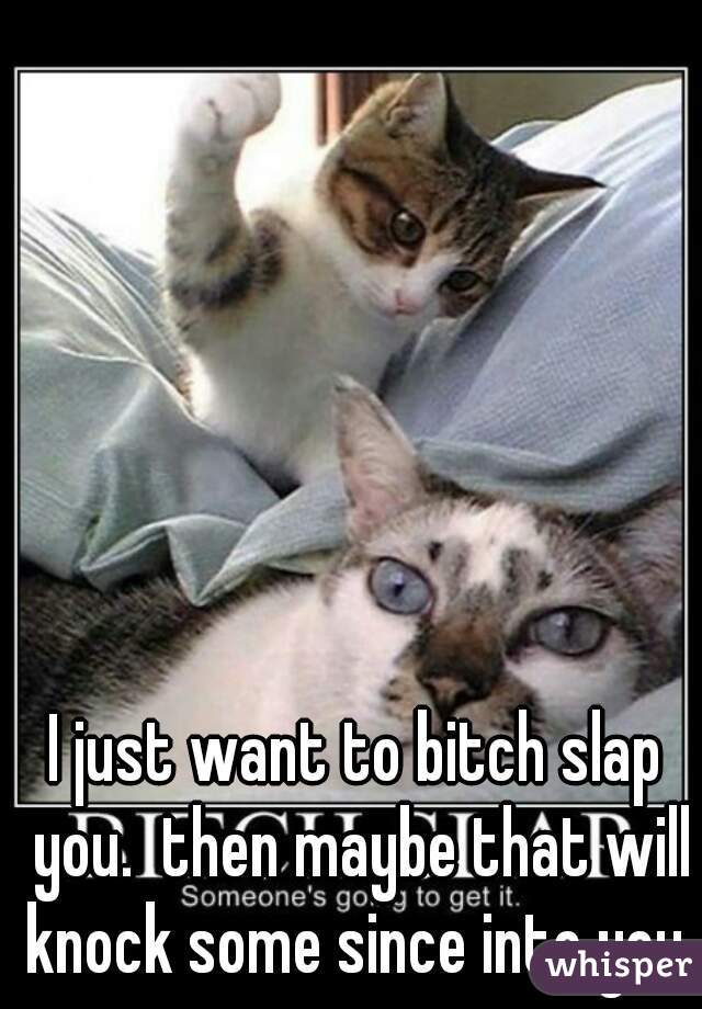 I just want to bitch slap you.  then maybe that will knock some since into you 