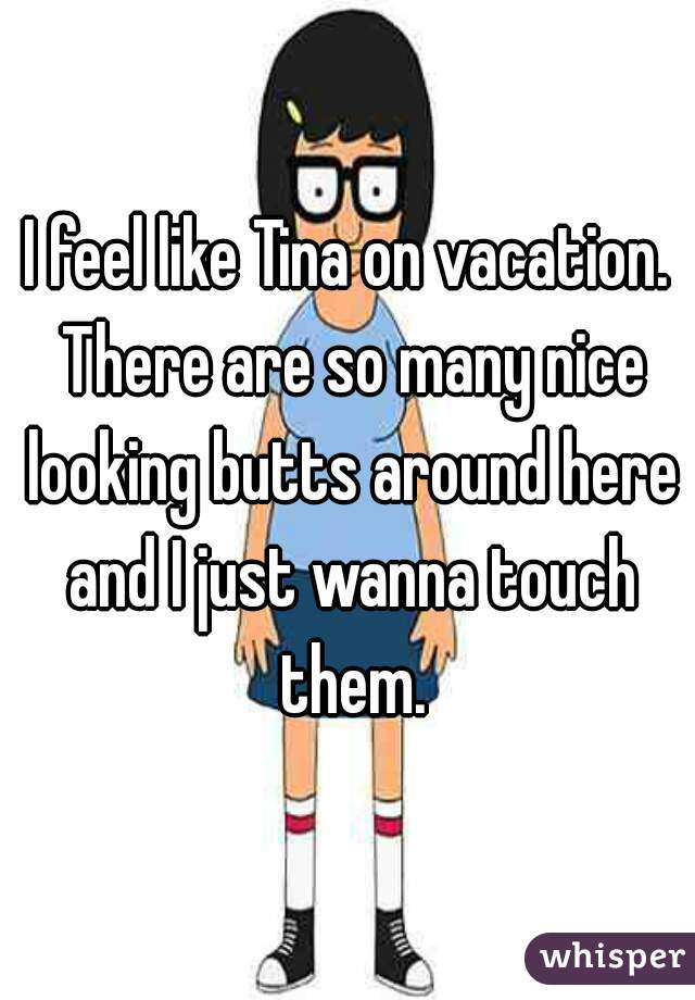 I feel like Tina on vacation. There are so many nice looking butts around here and I just wanna touch them.