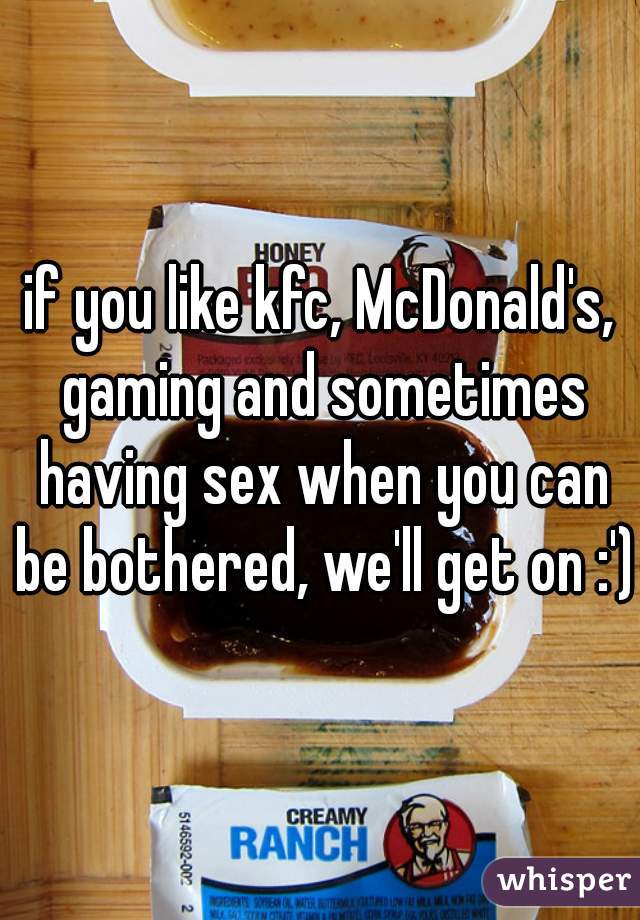 if you like kfc, McDonald's, gaming and sometimes having sex when you can be bothered, we'll get on :')