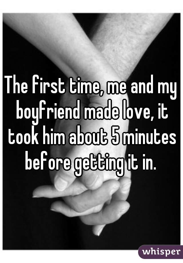 The first time, me and my boyfriend made love, it took him about 5 minutes before getting it in. 
