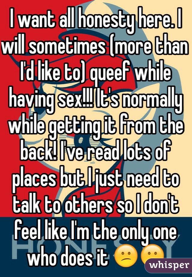 I want all honesty here. I will sometimes (more than I'd like to) queef while having sex!!! It's normally while getting it from the back! I've read lots of places but I just need to talk to others so I don't feel like I'm the only one who does it 😕😕