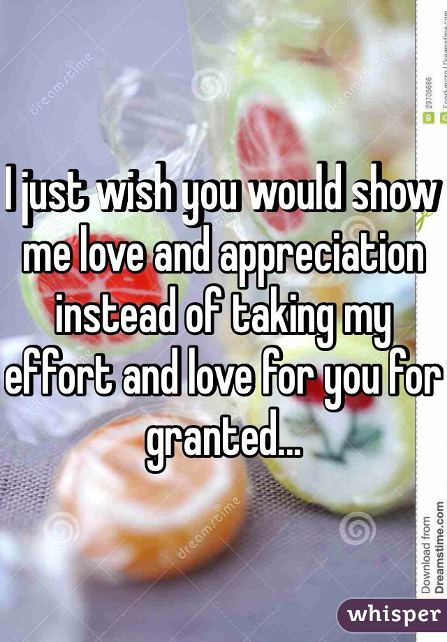 I just wish you would show me love and appreciation instead of taking my effort and love for you for granted...