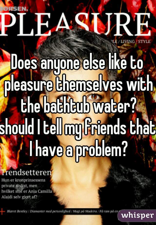 Does anyone else like to pleasure themselves with the bathtub water?

should I tell my friends that I have a problem?