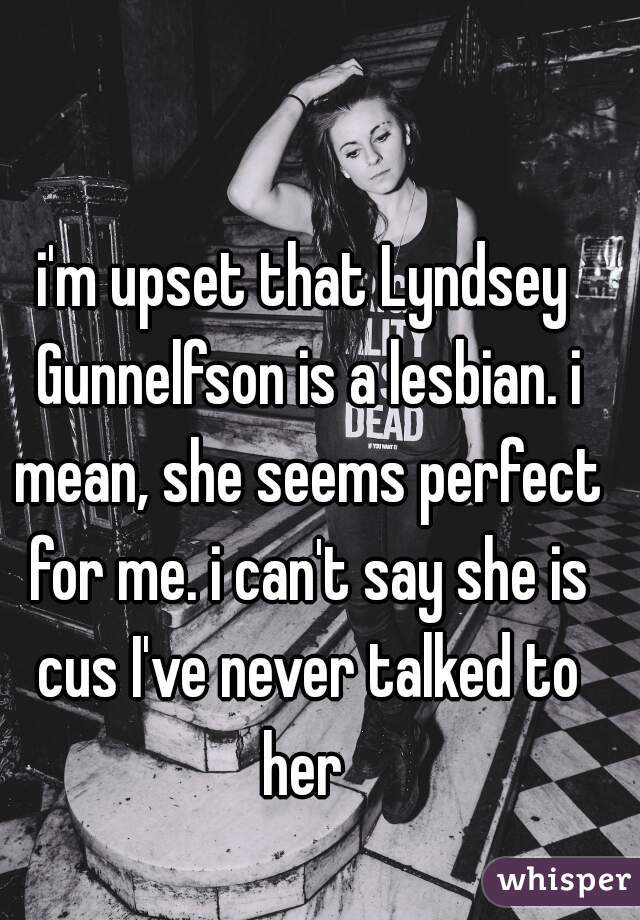i'm upset that Lyndsey Gunnelfson is a lesbian. i mean, she seems perfect for me. i can't say she is cus I've never talked to her 