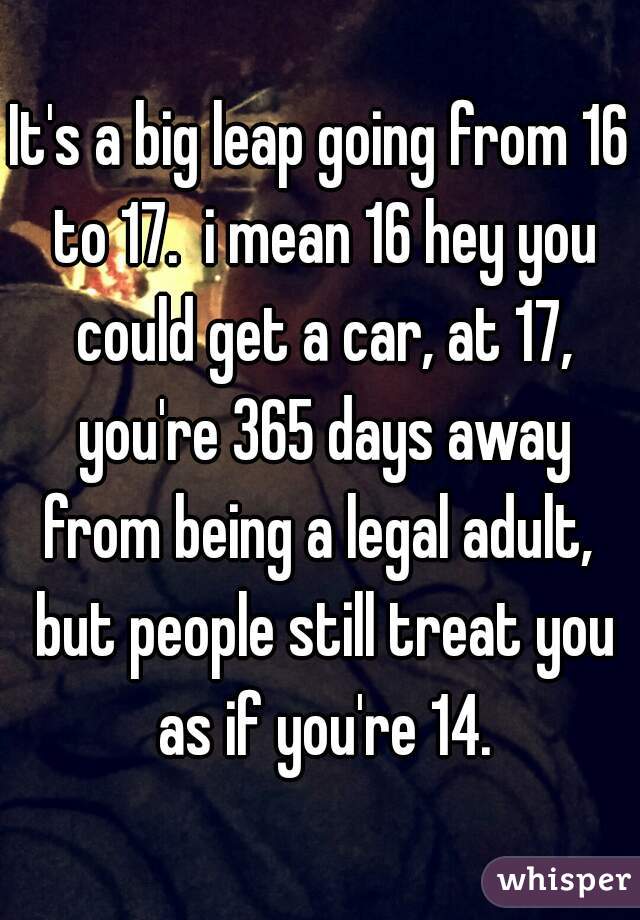It's a big leap going from 16 to 17.  i mean 16 hey you could get a car, at 17, you're 365 days away from being a legal adult,  but people still treat you as if you're 14.