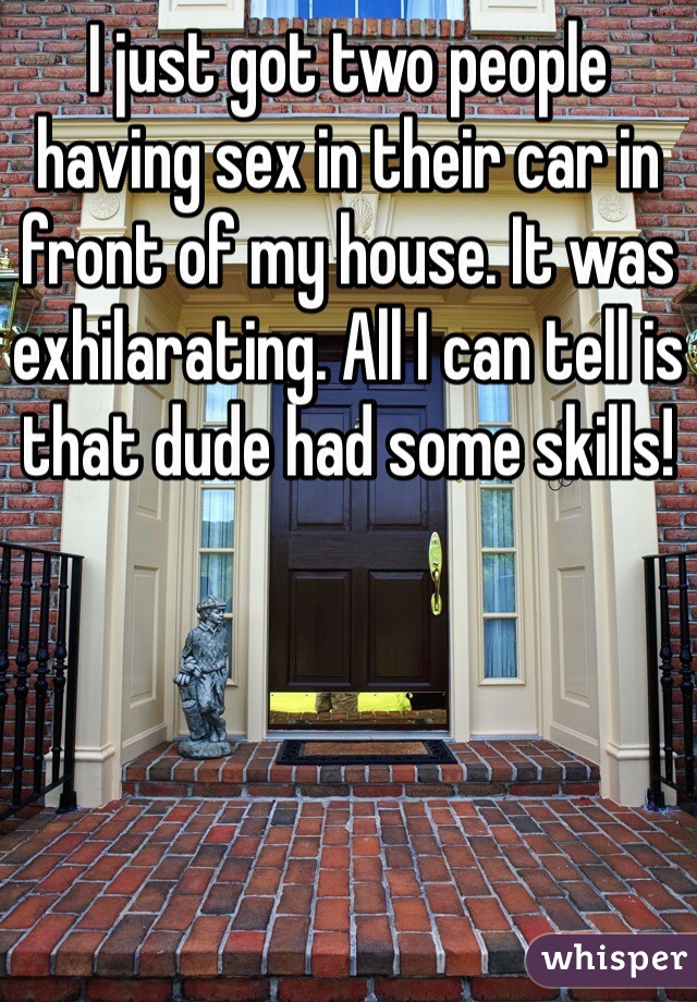I just got two people having sex in their car in front of my house. It was exhilarating. All I can tell is that dude had some skills!