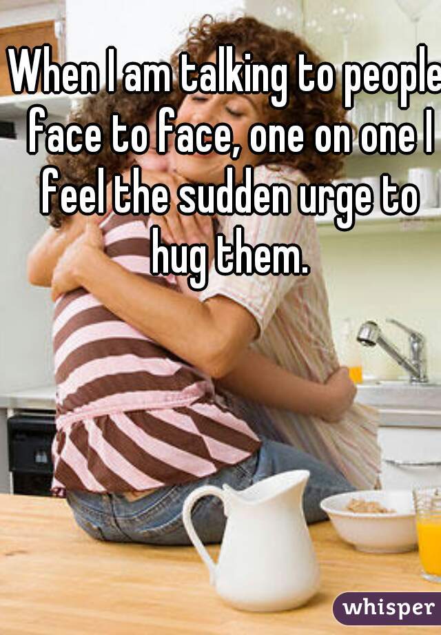 When I am talking to people face to face, one on one I feel the sudden urge to hug them.