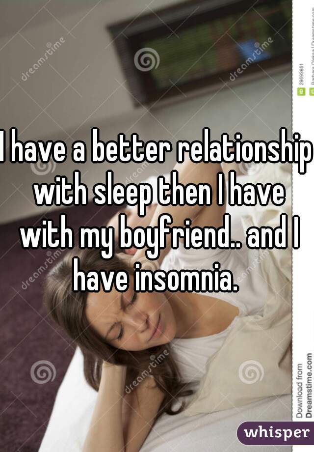 I have a better relationship with sleep then I have with my boyfriend.. and I have insomnia. 