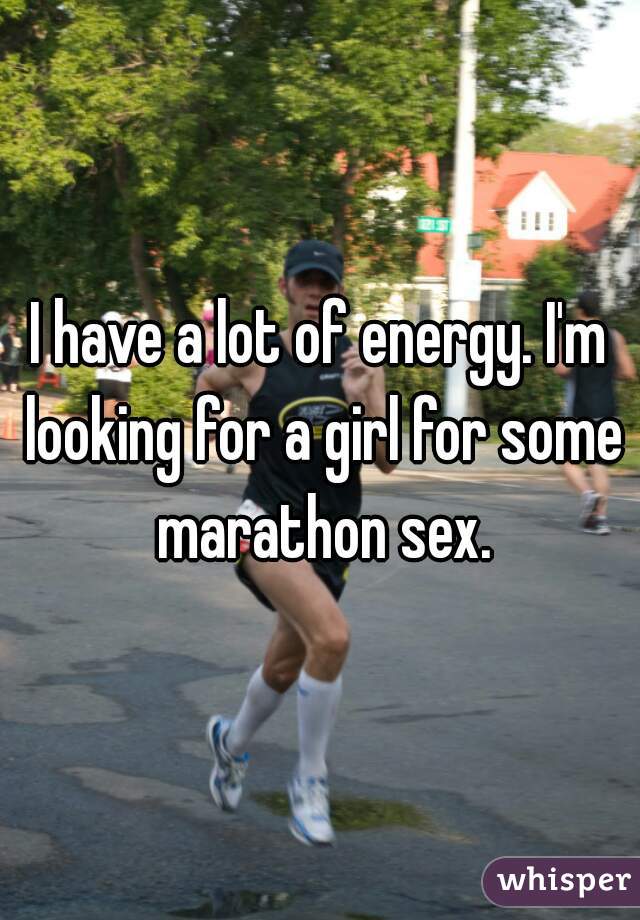 I have a lot of energy. I'm looking for a girl for some marathon sex.