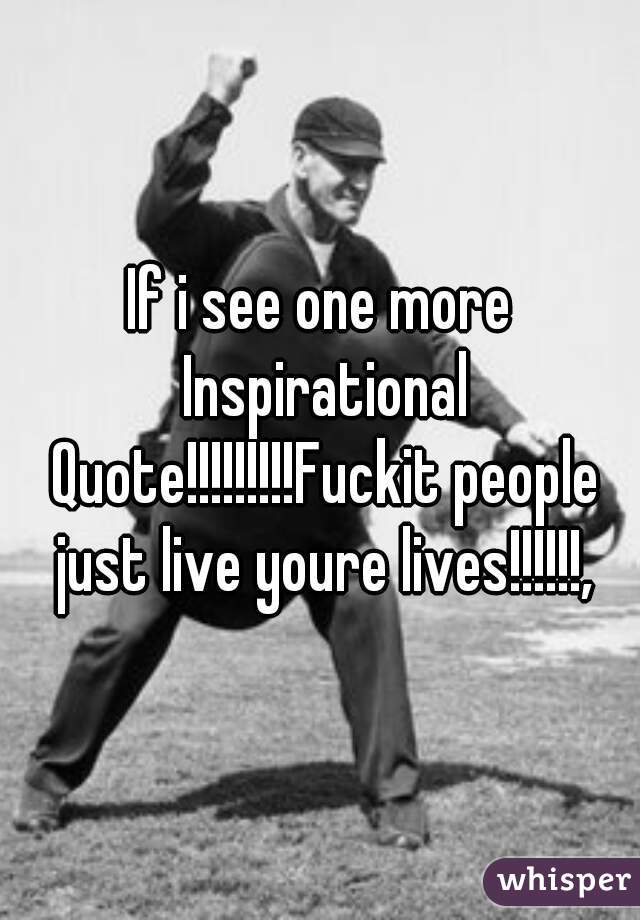 If i see one more Inspirational Quote!!!!!!!!!Fuckit people just live youre lives!!!!!!,