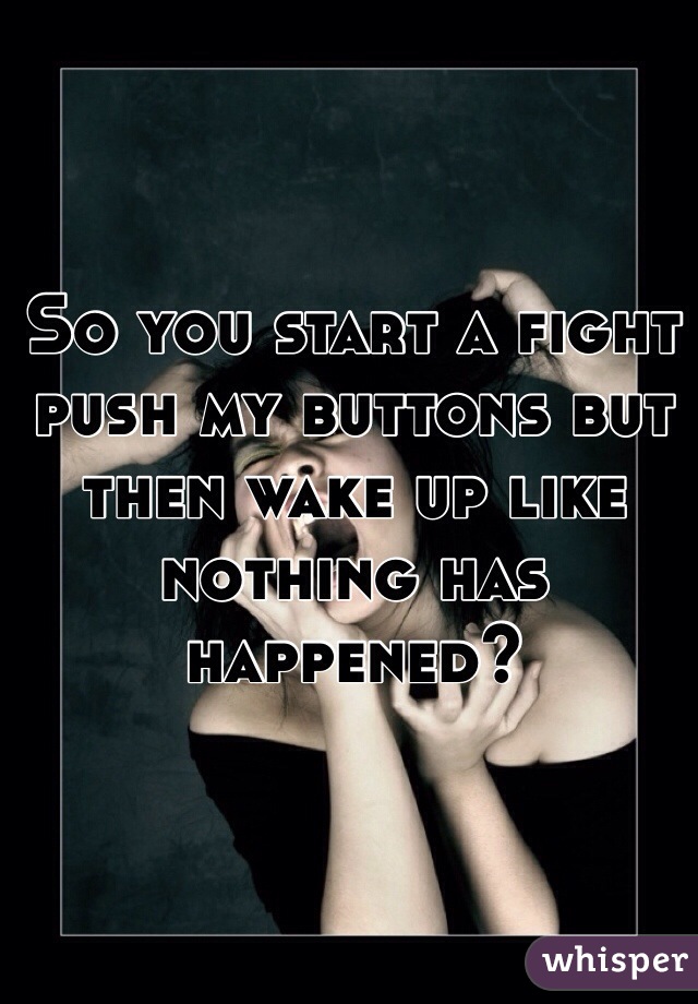 So you start a fight push my buttons but then wake up like nothing has happened?