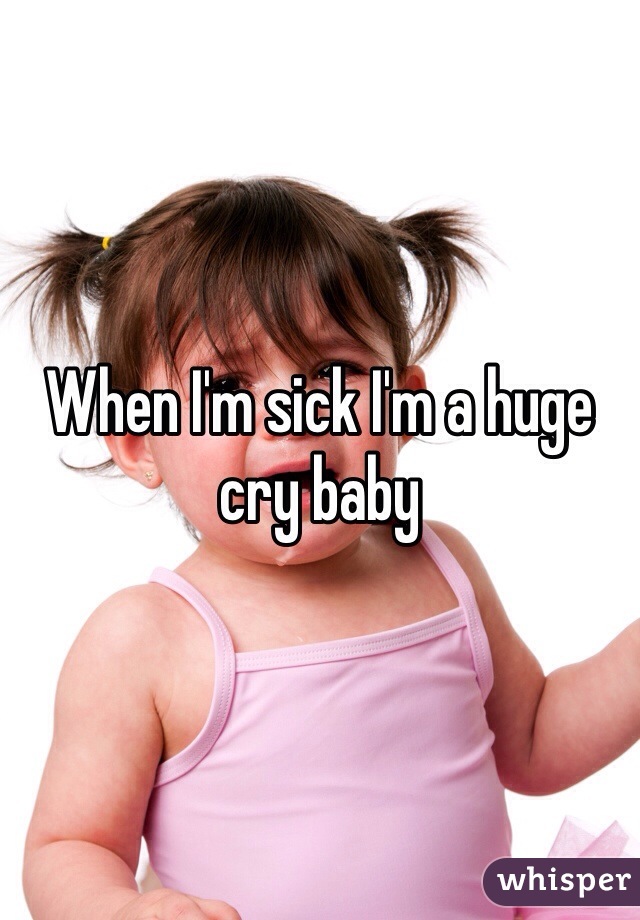 When I'm sick I'm a huge cry baby