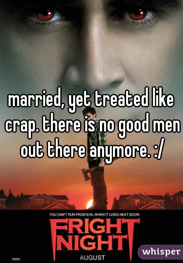 married, yet treated like crap. there is no good men out there anymore. :/