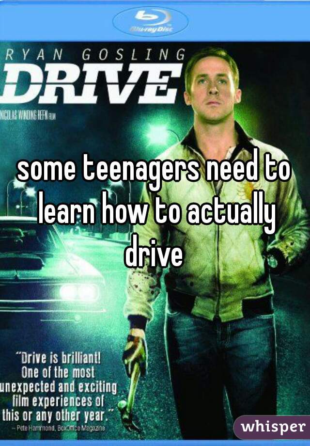 some teenagers need to learn how to actually drive 
